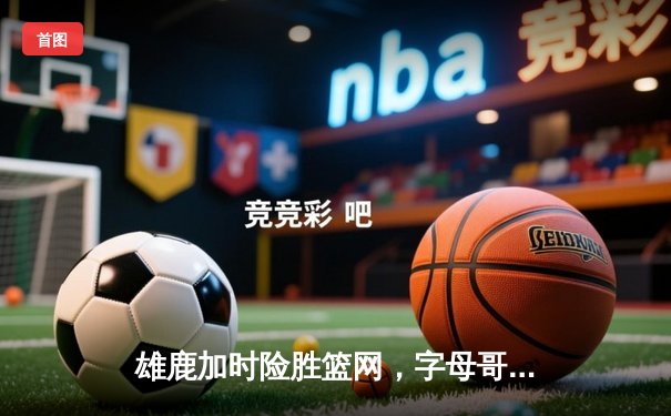 雄鹿加时险胜篮网，字母哥44分创赛季新高